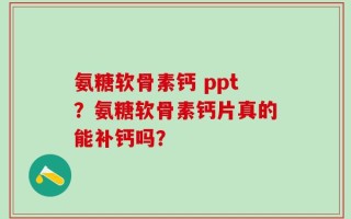 氨糖软骨素钙 ppt？氨糖软骨素钙片真的能补钙吗？