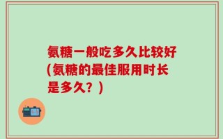 氨糖一般吃多久比较好(氨糖的最佳服用时长是多久？)