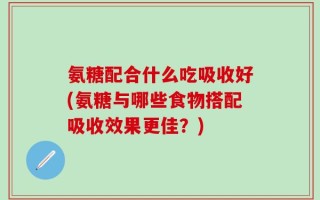 氨糖配合什么吃吸收好(氨糖与哪些食物搭配吸收效果更佳？)