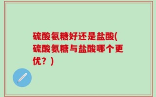 硫酸氨糖好还是盐酸(硫酸氨糖与盐酸哪个更优？)