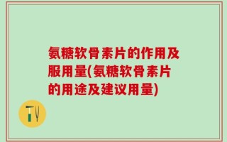 氨糖软骨素片的作用及服用量(氨糖软骨素片的用途及建议用量)