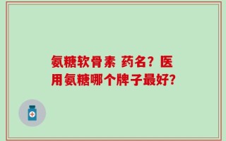 氨糖软骨素 药名？医用氨糖哪个牌子最好？