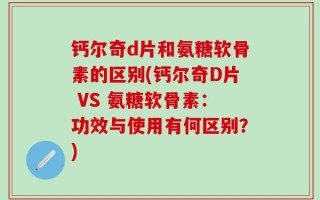 钙尔奇d片和氨糖软骨素的区别(钙尔奇D片 VS 氨糖软骨素：功效与使用有何区别？)