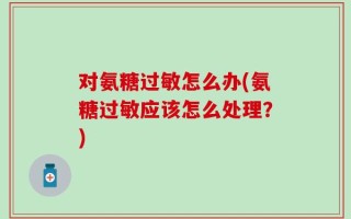 对氨糖过敏怎么办(氨糖过敏应该怎么处理？)