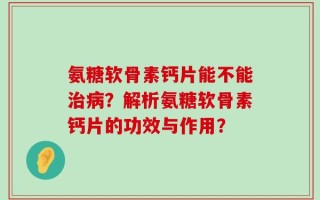 氨糖软骨素钙片能不能治病？解析氨糖软骨素钙片的功效与作用？