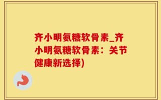 齐小明氨糖软骨素_齐小明氨糖软骨素：关节健康新选择)