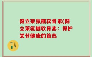 健立莱氨糖软骨素(健立莱氨糖软骨素：保护关节健康的首选