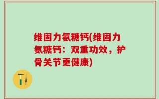 维固力氨糖钙(维固力氨糖钙：双重功效，护骨关节更健康)