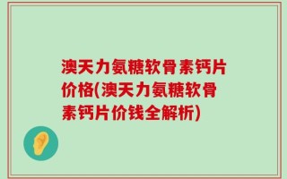 澳天力氨糖软骨素钙片价格(澳天力氨糖软骨素钙片价钱全解析)