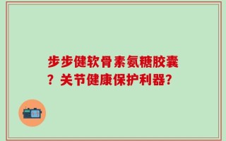 步步健软骨素氨糖胶囊？关节健康保护利器？