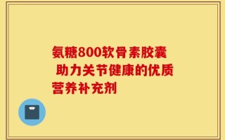氨糖800软骨素胶囊 助力关节健康的优质营养补充剂