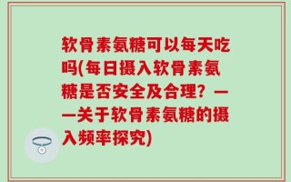 软骨素氨糖可以每天吃吗(每日摄入软骨素氨糖是否安全及合理？——关于软骨素氨糖的摄入频率探究)
