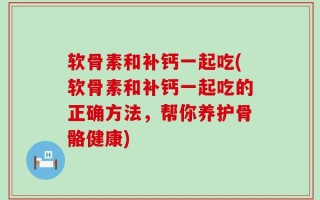 软骨素和补钙一起吃(软骨素和补钙一起吃的正确方法，帮你养护骨骼健康)