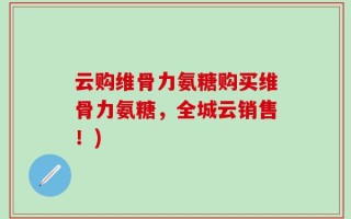 云购维骨力氨糖购买维骨力氨糖，全城云销售！)