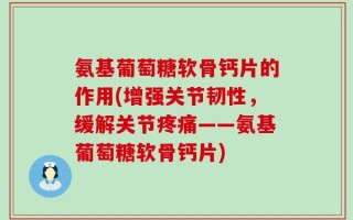 氨基葡萄糖软骨钙片的作用(增强关节韧性，缓解关节疼痛——氨基葡萄糖软骨钙片)