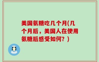 美国氨糖吃几个月(几个月后，美国人在使用氨糖后感受如何？)