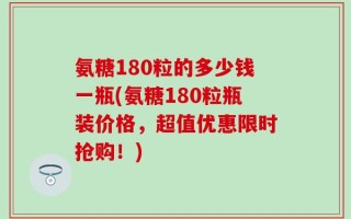 氨糖180粒的多少钱一瓶(氨糖180粒瓶装价格，超值优惠限时抢购！)