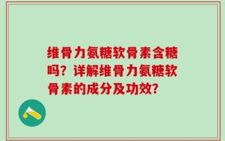 维骨力氨糖软骨素含糖吗？详解维骨力氨糖软骨素的成分及功效？