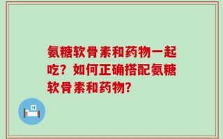 氨糖软骨素和药物一起吃？如何正确搭配氨糖软骨素和药物？
