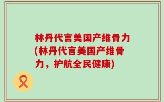 林丹代言美国产维骨力(林丹代言美国产维骨力，护航全民健康)