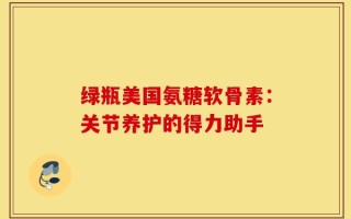 绿瓶美国氨糖软骨素：关节养护的得力助手