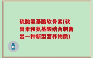 硫酸氨基酸软骨素(软骨素和氨基酸结合制备出一种新型营养物质)