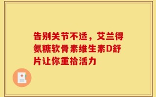 告别关节不适，艾兰得氨糖软骨素维生素D舒片让你重拾活力