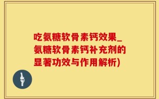 吃氨糖软骨素钙效果_氨糖软骨素钙补充剂的显著功效与作用解析)