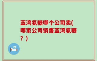 蓝湾氨糖哪个公司卖(哪家公司销售蓝湾氨糖？)
