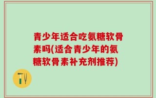 青少年适合吃氨糖软骨素吗(适合青少年的氨糖软骨素补充剂推荐)