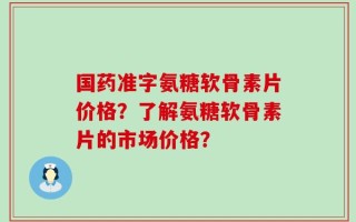 国药准字氨糖软骨素片价格？了解氨糖软骨素片的市场价格？