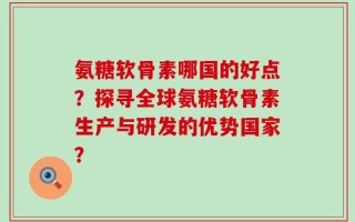 氨糖软骨素哪国的好点？探寻全球氨糖软骨素生产与研发的优势国家？