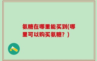 氨糖在哪里能买到(哪里可以购买氨糖？)