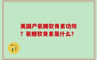 美国产氨糖软骨素功效？氨糖软骨素是什么？