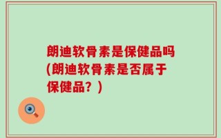 朗迪软骨素是保健品吗(朗迪软骨素是否属于保健品？)