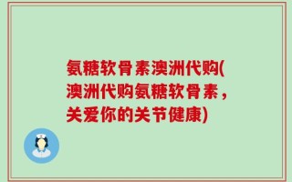 氨糖软骨素澳洲代购(澳洲代购氨糖软骨素，关爱你的关节健康)
