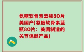 氨糖软骨素蓝瓶8O片美国产(氨糖软骨素蓝瓶8O片：美国制造的关节保健产品)