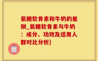 氨糖软骨素和牛奶的差别_氨糖软骨素与牛奶：成分、功效及适用人群对比分析)