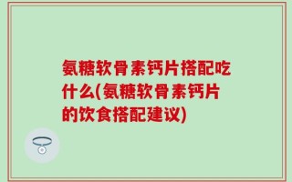 氨糖软骨素钙片搭配吃什么(氨糖软骨素钙片的饮食搭配建议)