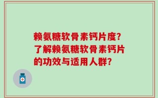 赖氨糖软骨素钙片度？了解赖氨糖软骨素钙片的功效与适用人群？