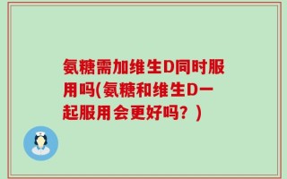 氨糖需加维生D同时服用吗(氨糖和维生D一起服用会更好吗？)