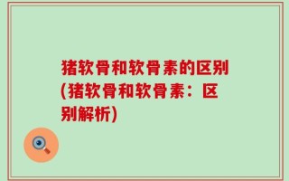 猪软骨和软骨素的区别(猪软骨和软骨素：区别解析)