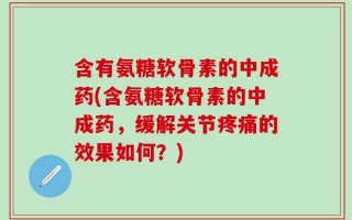 含有氨糖软骨素的中成药(含氨糖软骨素的中成药，缓解关节疼痛的效果如何？)