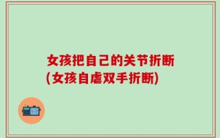女孩把自己的关节折断(女孩自虐双手折断)