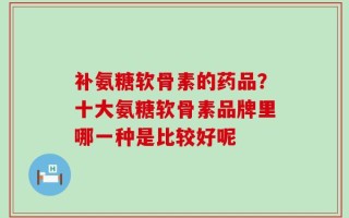 补氨糖软骨素的药品？十大氨糖软骨素品牌里哪一种是比较好呢
