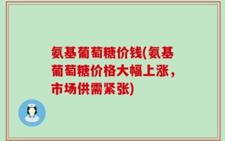 氨基葡萄糖价钱(氨基葡萄糖价格大幅上涨，市场供需紧张)