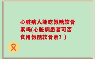 心脏病人能吃氨糖软骨素吗(心脏病患者可否食用氨糖软骨素？)