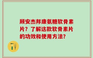 顾安杰邦康氨糖软骨素片？了解这款软骨素片的功效和使用方法？