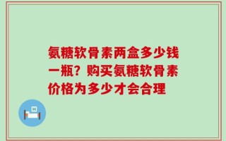 氨糖软骨素两盒多少钱一瓶？购买氨糖软骨素价格为多少才会合理