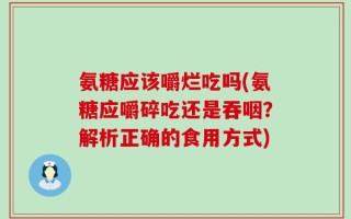 氨糖应该嚼烂吃吗(氨糖应嚼碎吃还是吞咽？解析正确的食用方式)